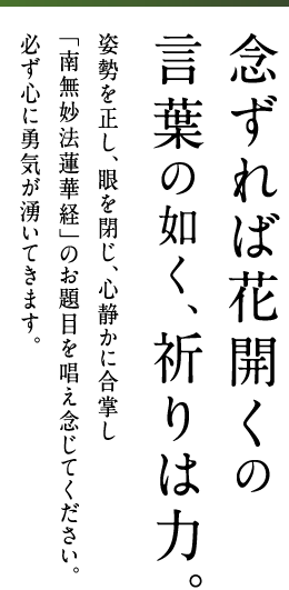 念ずれば花開くの言葉の如く、祈りは力。姿勢を正し、眼を閉じ、心静かに合掌し「南無妙法蓮華経」のお題目を唱え念じてください。必ず心に勇気が湧いてきます。